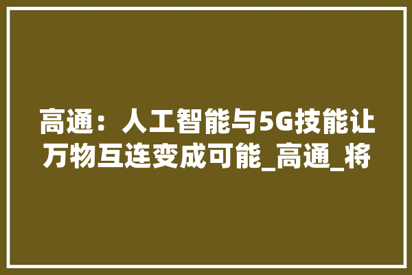 高通：人工智能与5G技能让万物互连变成可能_高通_将会 计算机