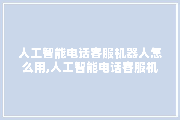 人工智能电话客服机器人怎么用,人工智能电话客服机器人怎么用手机