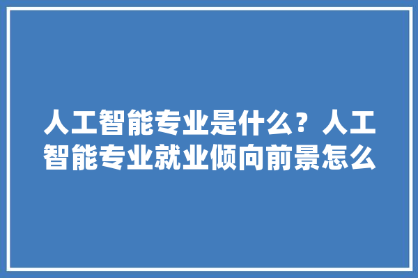 人工智能专业是什么？人工智能专业就业倾向前景怎么样_人工智能_技巧 智能问答
