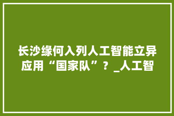 长沙缘何入列人工智能立异应用“国家队”？_人工智能_长沙 智能问答
