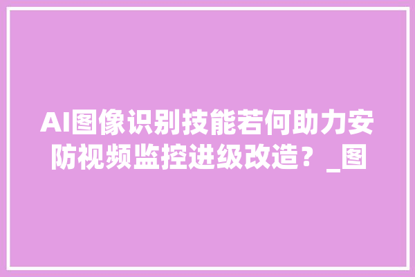 AI图像识别技能若何助力安防视频监控进级改造？_图像_技巧 智能写作