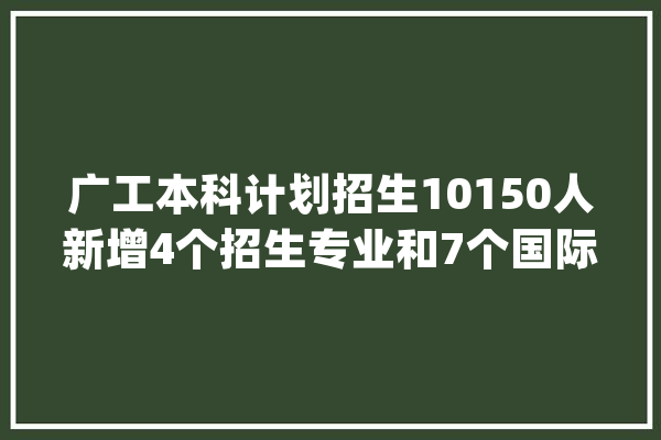 广工本科计划招生10150人新增4个招生专业和7个国际班_广工_专业 文字写作