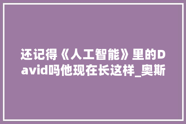 还记得《人工智能》里的David吗他现在长这样_奥斯_莫妮卡 智能问答