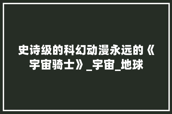 史诗级的科幻动漫永远的《宇宙骑士》_宇宙_地球 智能写作