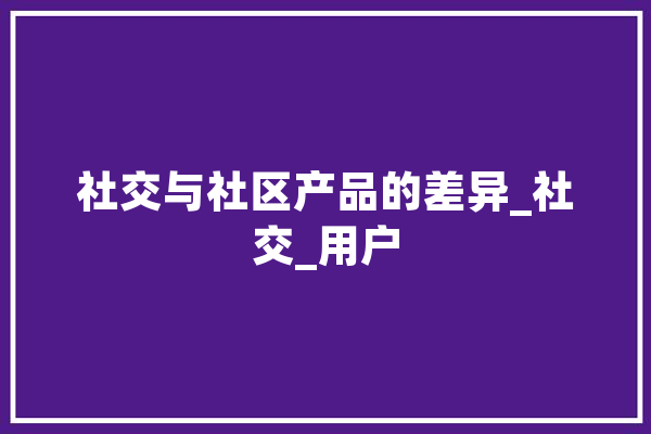 社交与社区产品的差异_社交_用户 AI简讯