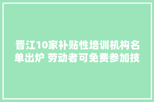 晋江10家补贴性培训机构名单出炉 劳动者可免费参加技能培训_晋江_晋江市 计算机