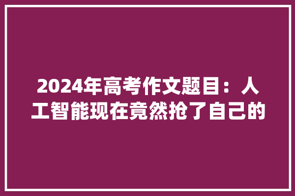 2024年高考作文题目：人工智能现在竟然抢了自己的饭碗_无人驾驶_饭碗 智能助手