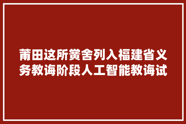 莆田这所黉舍列入福建省义务教诲阶段人工智能教诲试点校_人工智能_福州市 AI快讯