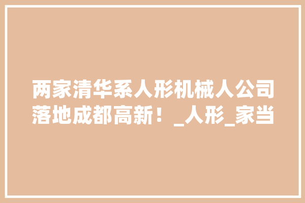 两家清华系人形机械人公司落地成都高新！_人形_家当 绘影字幕