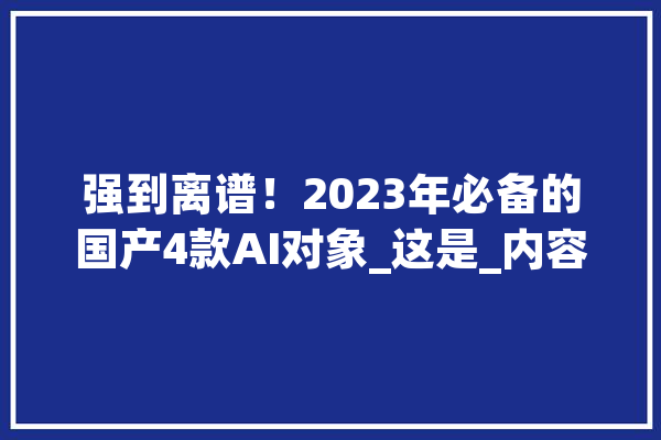强到离谱！2023年必备的国产4款AI对象_这是_内容 智能写作
