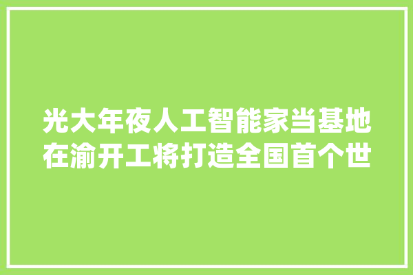 光大年夜人工智能家当基地在渝开工将打造全国首个世界级人工智能城市样板_光年夜_人工智能 智能写作