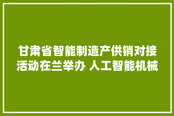 甘肃省智能制造产供销对接活动在兰举办 人工智能机械人家当助力甘肃打造新的经济增长点_人工智能_聪明 智能问答