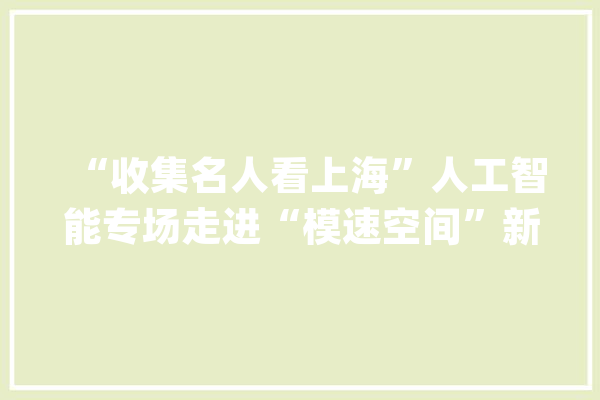 “收集名人看上海”人工智能专场走进“模速空间”新湃实验室成果宣告_人工智能_上海 智能问答