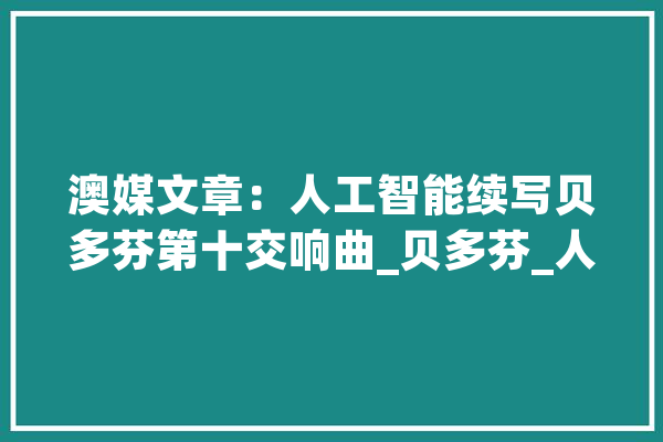 澳媒文章：人工智能续写贝多芬第十交响曲_贝多芬_人工智能
