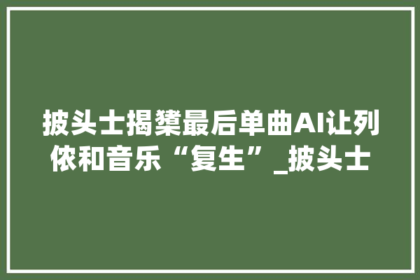 披头士揭橥最后单曲AI让列侬和音乐“复生”_披头士_卡特 文字写作 披头士揭橥最后单曲AI让列侬和音乐“复生”_披头士_卡特 文字写作