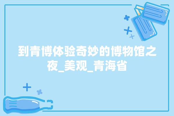 到青博体验奇妙的博物馆之夜_美观_青海省