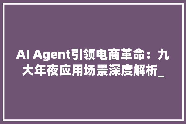 AI Agent引领电商革命：九大年夜应用场景深度解析_用户_企业 文字写作
