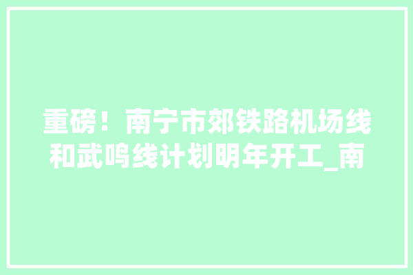 重磅！南宁市郊铁路机场线和武鸣线计划明年开工_南宁_项目 智能写作