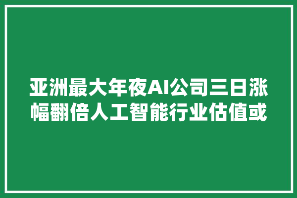 亚洲最大年夜AI公司三日涨幅翻倍人工智能行业估值或对标提升_商汤_人工智能 绘影字幕