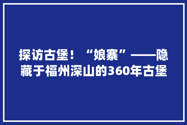 探访古堡！“娘寨”——隐藏于福州深山的360年古堡有望于春节前建成通车_闽清县_古堡 智能写作