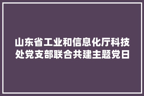 山东省工业和信息化厅科技处党支部联合共建主题党日暨联袂助力村落振兴捐赠典礼成功举行_党建_村