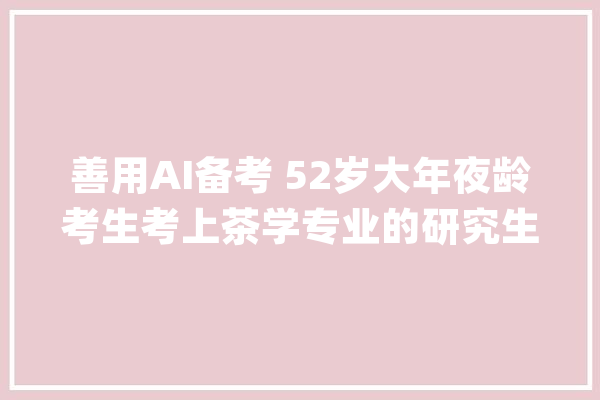 善用AI备考 52岁大年夜龄考生考上茶学专业的研究生_故乡_茶叶