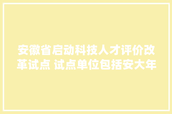 安徽省启动科技人才评价改革试点 试点单位包括安大年夜、安师大年夜……_评价_人才