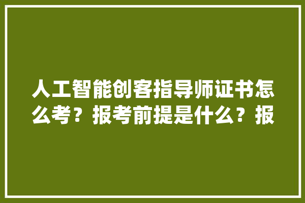 人工智能创客指导师证书怎么考？报考前提是什么？报考流程及难度_相干_证书