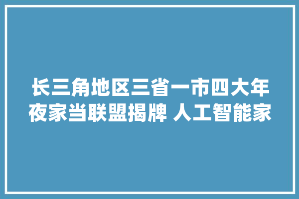 长三角地区三省一市四大年夜家当联盟揭牌 人工智能家当链联盟由安徽提议_家当_联盟