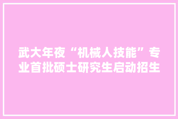 武大年夜“机械人技能”专业首批硕士研究生启动招生_机械人_技巧