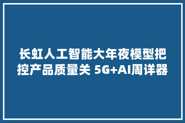 长虹人工智能大年夜模型把控产品质量关 5G+AI周详器件视觉检测让质量更精准_长虹_人工智能 AI快讯