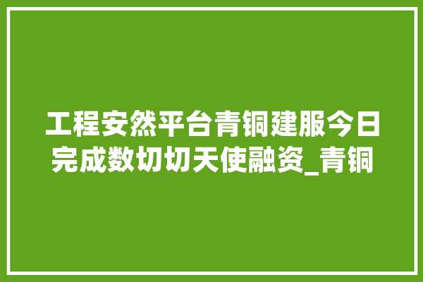 工程安然平台青铜建服今日完成数切切天使融资_青铜_麒麟 文字写作