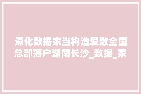 深化数据家当构造爱数全国总部落户湖南长沙_数据_家当 智能助手