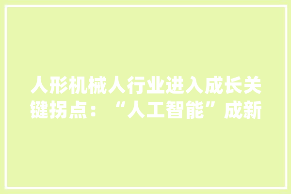 人形机械人行业进入成长关键拐点：“人工智能”成新起色机械“成人”有待商用考验_人形_机械人 科技快讯