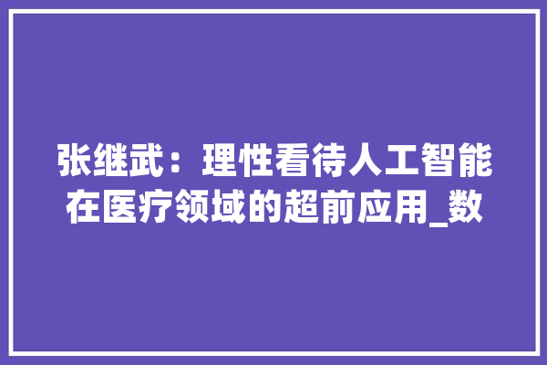张继武：理性看待人工智能在医疗领域的超前应用_数据_人工智能 科技快讯