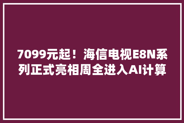 7099元起！海信电视E8N系列正式亮相周全进入AI计算画质时代_海信_电视