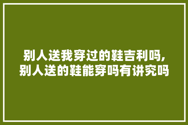 别人送我穿过的鞋吉利吗,别人送的鞋能穿吗有讲究吗 绘影字幕