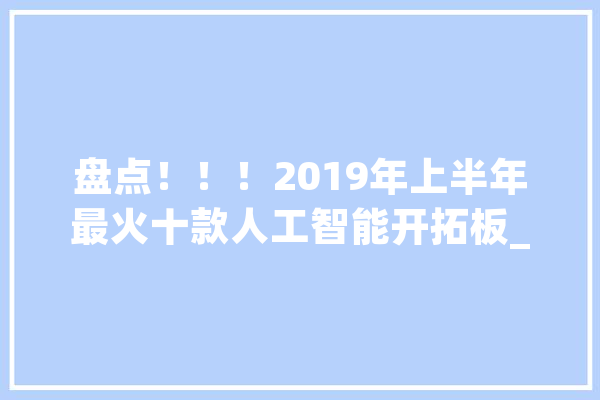 盘点！！！2019年上半年最火十款人工智能开拓板_人工智能_神经收集 智能写作