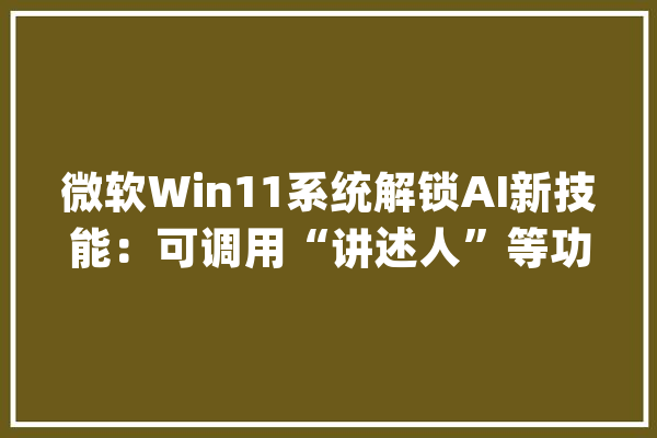 微软Win11系统解锁AI新技能：可调用“讲述人”等功能_微软_将会