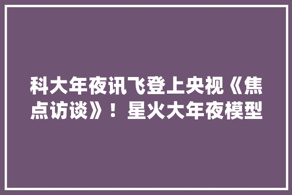 科大年夜讯飞登上央视《焦点访谈》！星火大年夜模型国内领先 国外对标GPT-4_人工智能_模子