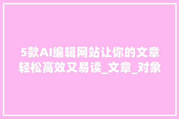 5款AI编辑网站让你的文章轻松高效又易读_文章_对象 文字写作