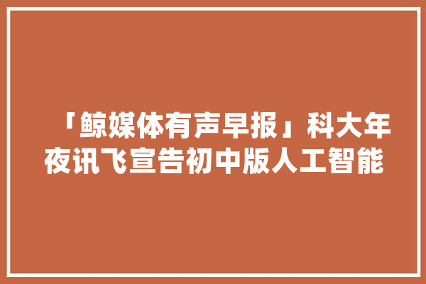 「鲸媒体有声早报」科大年夜讯飞宣告初中版人工智能教材_人工智能_课后 文字写作