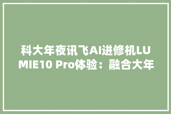 科大年夜讯飞AI进修机LUMIE10 Pro体验：融合大年夜模型的新物种_进修机_孩子 绘影字幕