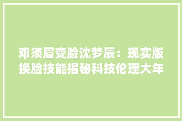 邓须眉变脸沈梦辰：现实版换脸技能揭秘科技伦理大年夜考来袭！_技巧_换脸 计算机