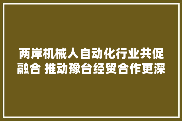 两岸机械人自动化行业共促融合 推动豫台经贸合作更深成长_家当_两岸 智能问答
