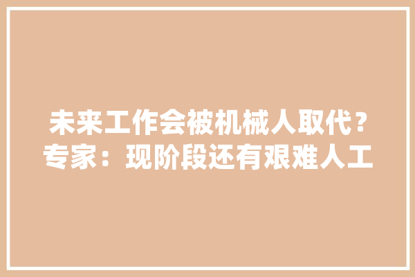 未来工作会被机械人取代？专家：现阶段还有艰难人工智能将把人更多解放出来_机械人_人工智能 智能写作