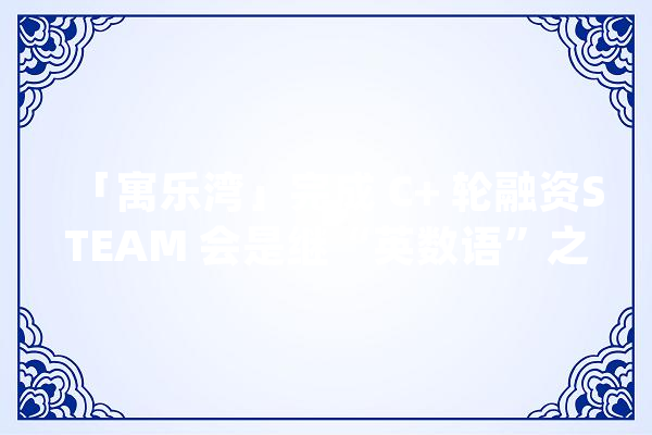 「寓乐湾」完成 C+ 轮融资STEAM 会是继“英数语”之后的第四大年夜教诲赛道吗？_赛道_课程