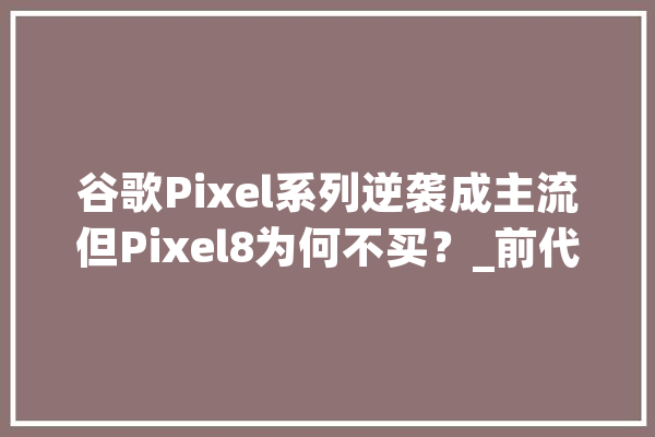 谷歌Pixel系列逆袭成主流但Pixel8为何不买？_前代_系列