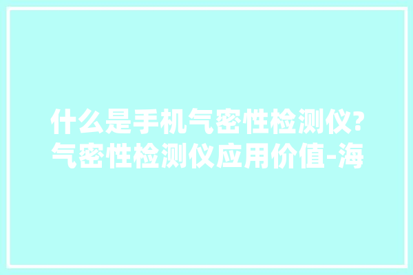 什么是手机气密性检测仪?气密性检测仪应用价值-海瑞思_气密性_手机 AI简讯