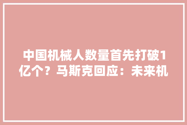中国机械人数量首先打破1亿个？马斯克回应：未来机械人数量将远远跨越人类可能达到100-200亿个【附人形机械人行业前景猜测】_机械人_人形 智能问答